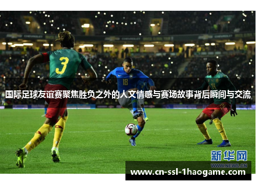 国际足球友谊赛聚焦胜负之外的人文情感与赛场故事背后瞬间与交流