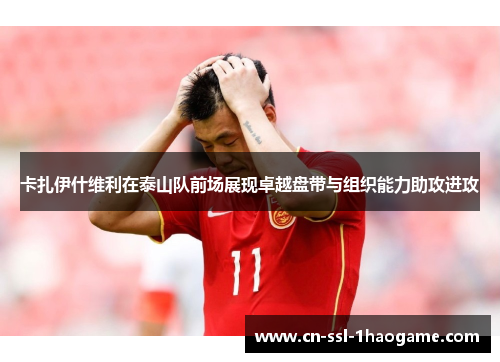卡扎伊什维利在泰山队前场展现卓越盘带与组织能力助攻进攻 卡扎伊什维利在泰山队前场展现卓越盘带与组织能力助攻进攻