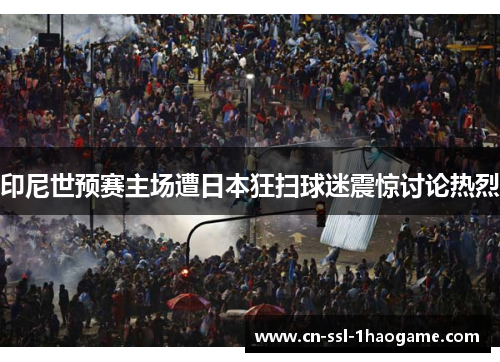 印尼世预赛主场遭日本狂扫球迷震惊讨论热烈