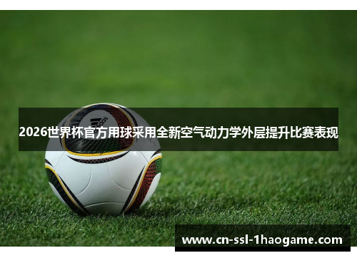 2026世界杯官方用球采用全新空气动力学外层提升比赛表现